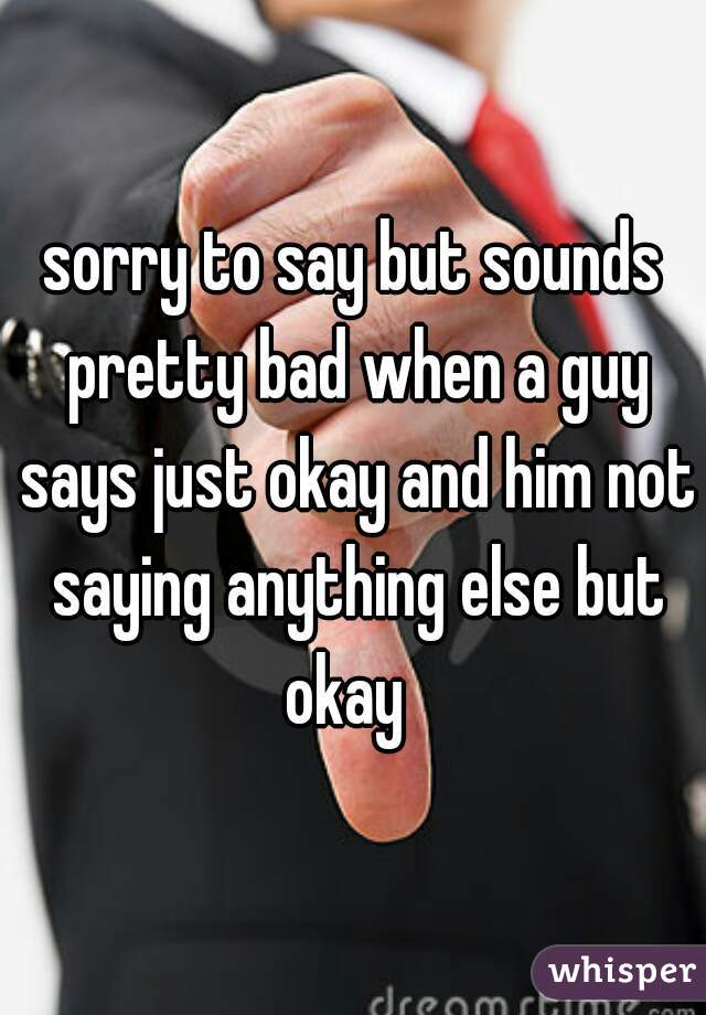 sorry to say but sounds pretty bad when a guy says just okay and him not saying anything else but okay  