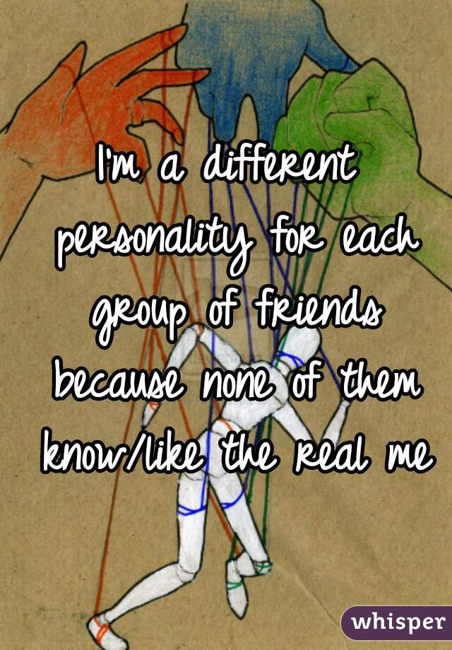 I'm a different personality for each group of friends because none of them know/like the real me