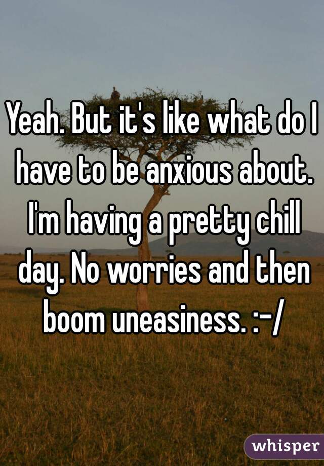 Yeah. But it's like what do I have to be anxious about. I'm having a pretty chill day. No worries and then boom uneasiness. :-/