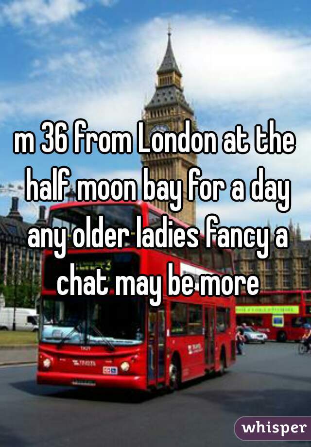 m 36 from London at the half moon bay for a day any older ladies fancy a chat may be more