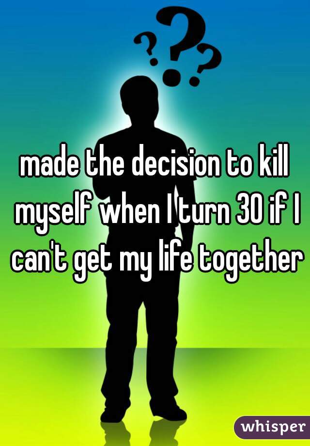 made the decision to kill myself when I turn 30 if I can't get my life together