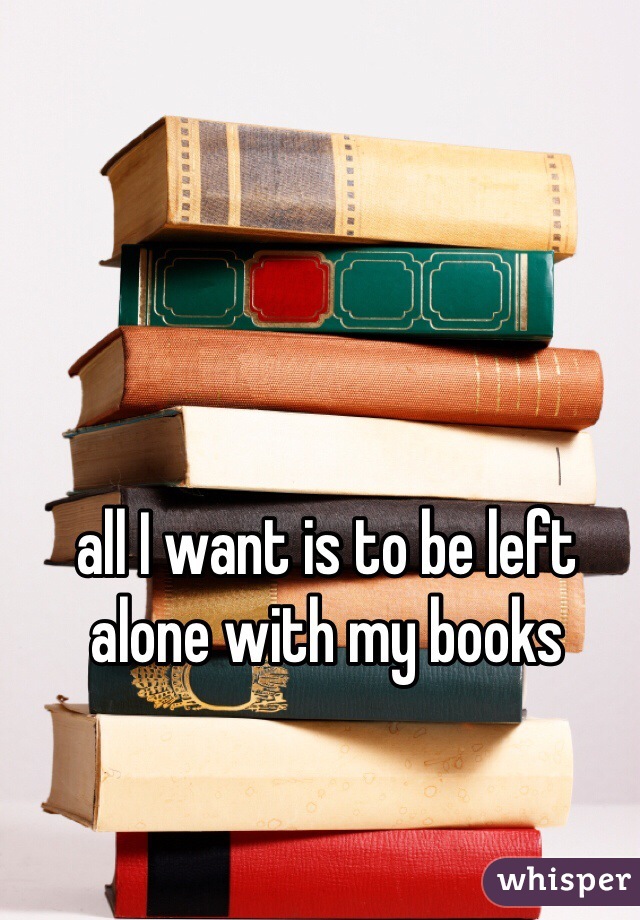 all I want is to be left alone with my books 