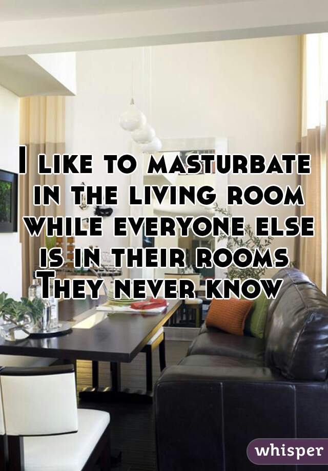 I like to masturbate in the living room while everyone else is in their rooms 
They never know 