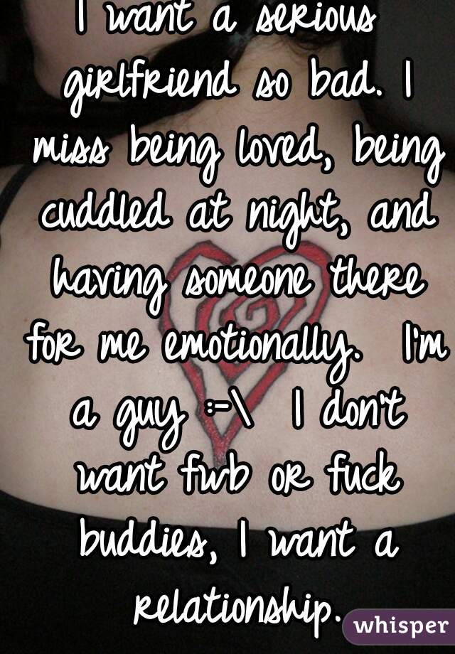 I want a serious girlfriend so bad. I miss being loved, being cuddled at night, and having someone there for me emotionally.  I'm a guy :-\  I don't want fwb or fuck buddies, I want a relationship.