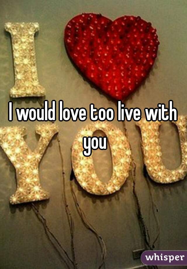 I would love too live with you
