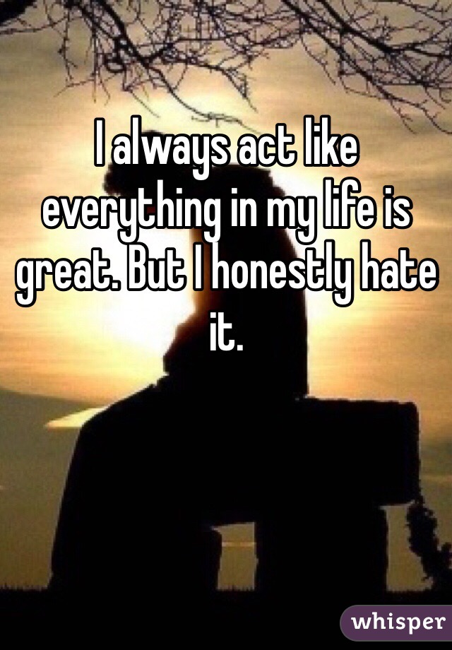 I always act like everything in my life is great. But I honestly hate it.