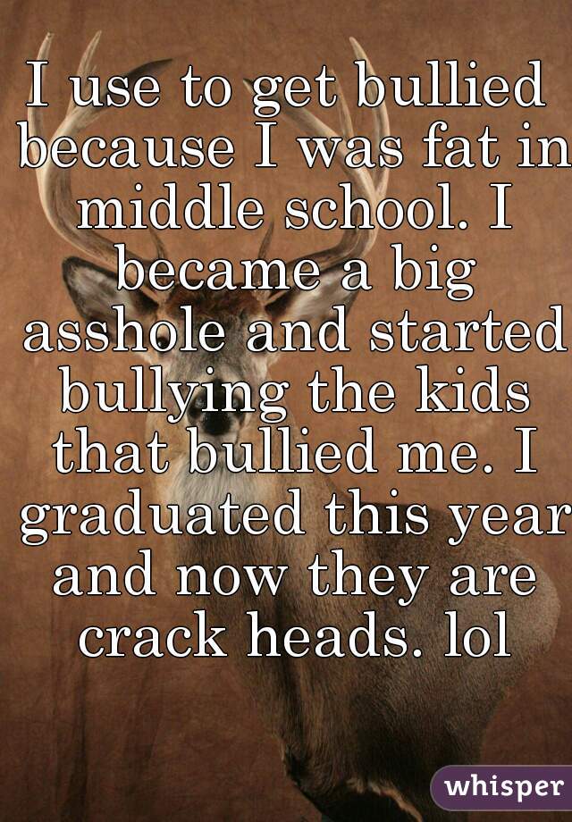 I use to get bullied because I was fat in middle school. I became a big asshole and started bullying the kids that bullied me. I graduated this year and now they are crack heads. lol
  