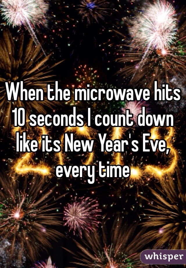 When the microwave hits 10 seconds I count down like its New Year's Eve, every time 