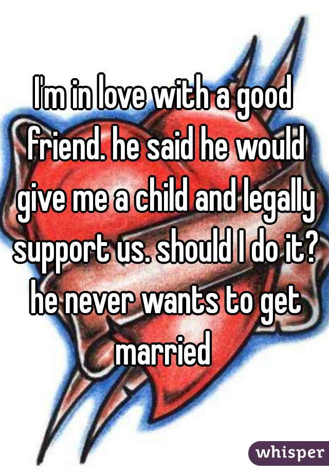 I'm in love with a good friend. he said he would give me a child and legally support us. should I do it? he never wants to get married 