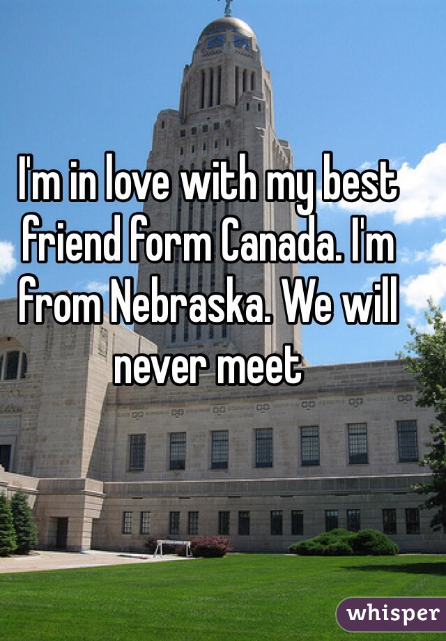 I'm in love with my best friend form Canada. I'm from Nebraska. We will never meet
