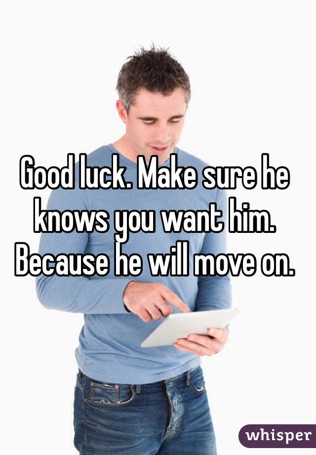 Good luck. Make sure he knows you want him. Because he will move on.