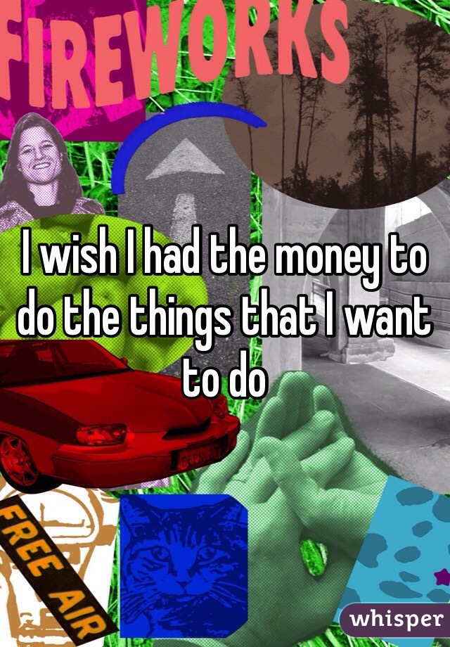 I wish I had the money to do the things that I want to do