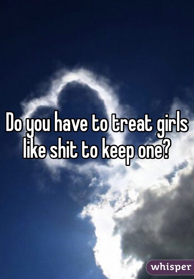 Do you have to treat girls like shit to keep one?