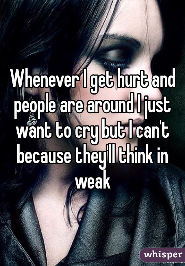 Whenever I get hurt and people are around I just want to cry but I can't because they'll think in weak