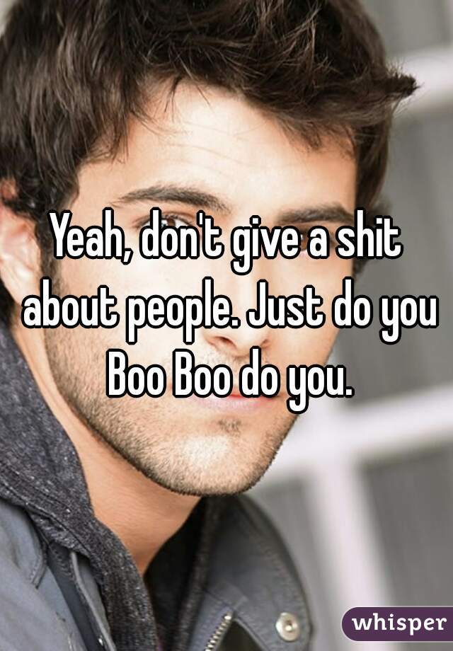 Yeah, don't give a shit about people. Just do you Boo Boo do you.