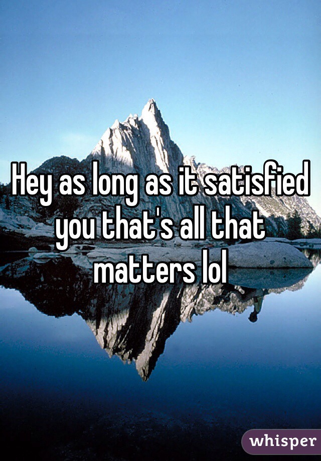 Hey as long as it satisfied you that's all that matters lol