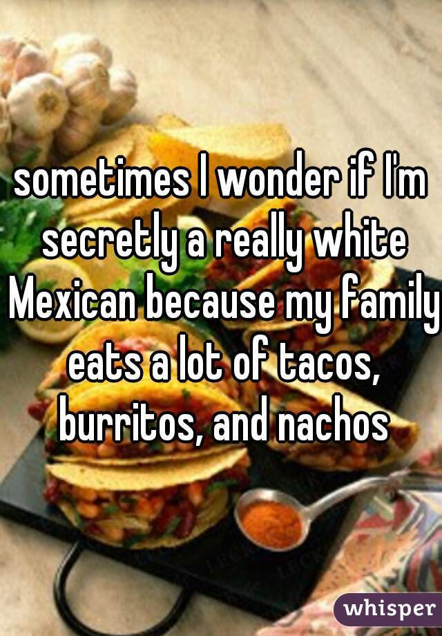 sometimes I wonder if I'm secretly a really white Mexican because my family eats a lot of tacos, burritos, and nachos