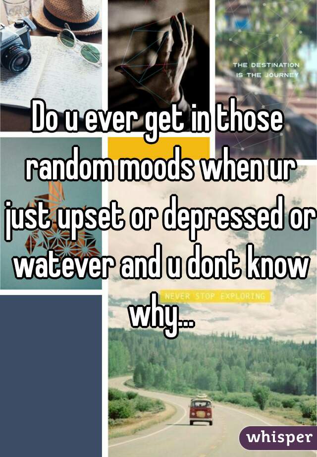 Do u ever get in those random moods when ur just upset or depressed or watever and u dont know why...
