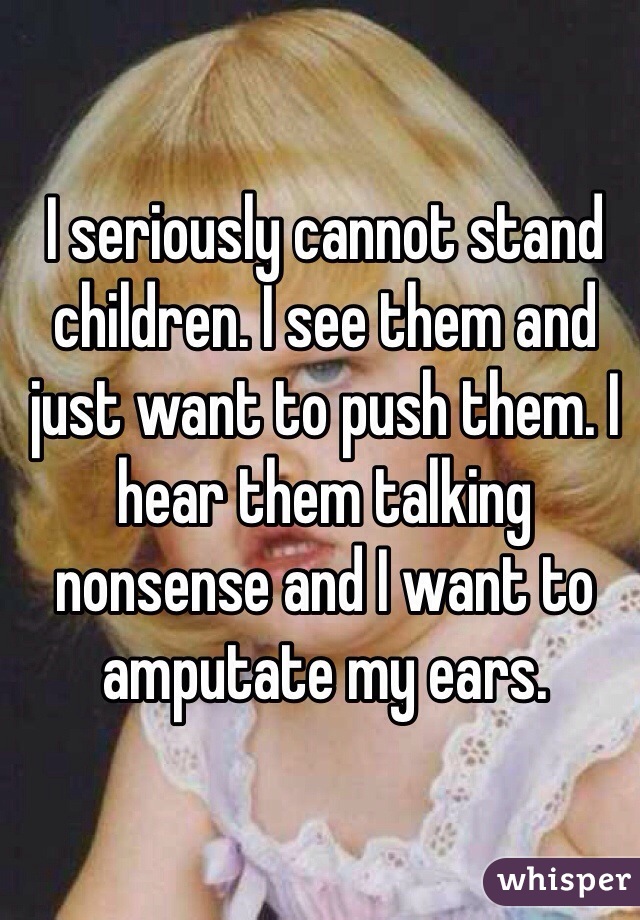 I seriously cannot stand children. I see them and just want to push them. I hear them talking nonsense and I want to amputate my ears. 