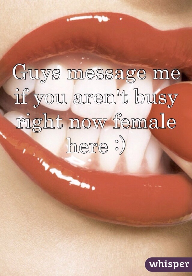 Guys message me if you aren't busy right now female here :)