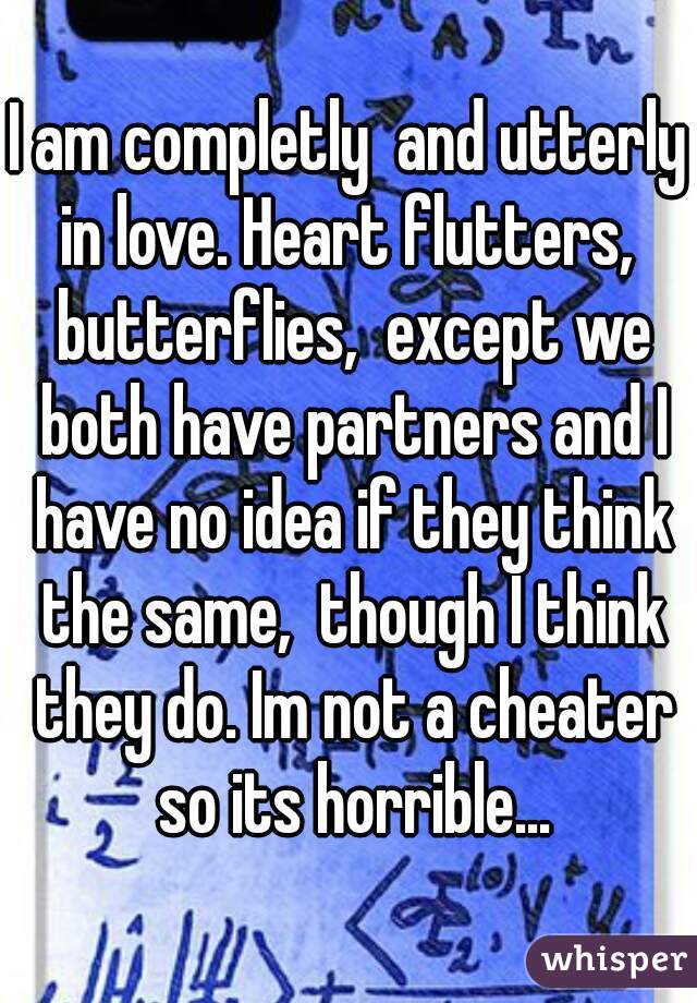 I am completly  and utterly in love. Heart flutters,  butterflies,  except we both have partners and I have no idea if they think the same,  though I think they do. Im not a cheater so its horrible...