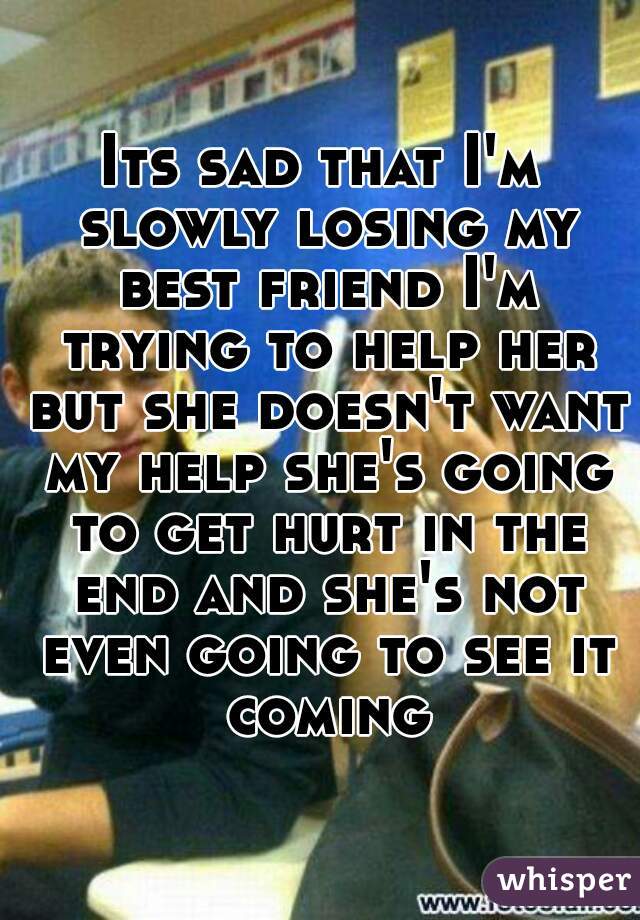 Its sad that I'm slowly losing my best friend I'm trying to help her but she doesn't want my help she's going to get hurt in the end and she's not even going to see it coming