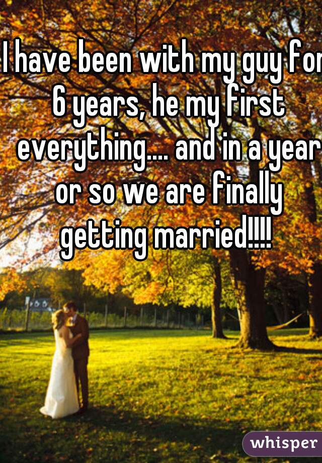 I have been with my guy for 6 years, he my first everything.... and in a year or so we are finally getting married!!!! 