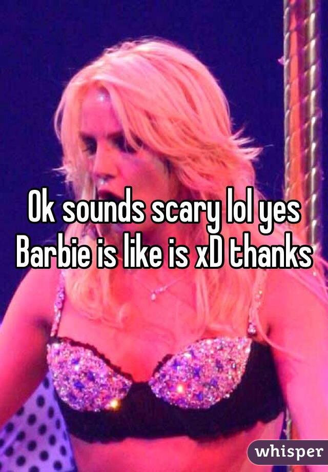 Ok sounds scary lol yes Barbie is like is xD thanks 