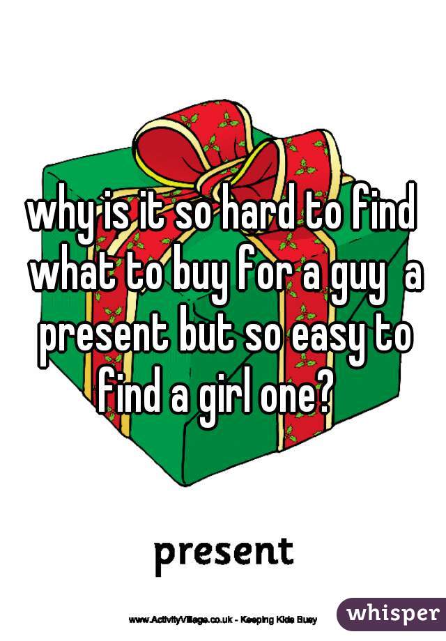 why is it so hard to find what to buy for a guy  a present but so easy to find a girl one?  