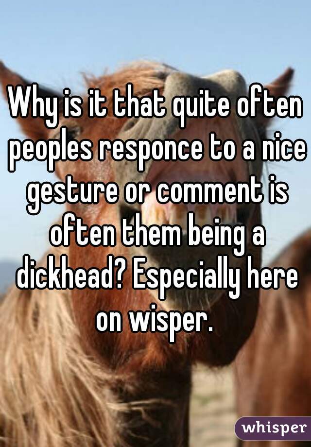 Why is it that quite often peoples responce to a nice gesture or comment is often them being a dickhead? Especially here on wisper. 