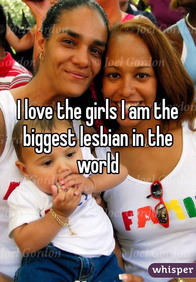 I love the girls I am the biggest lesbian in the world