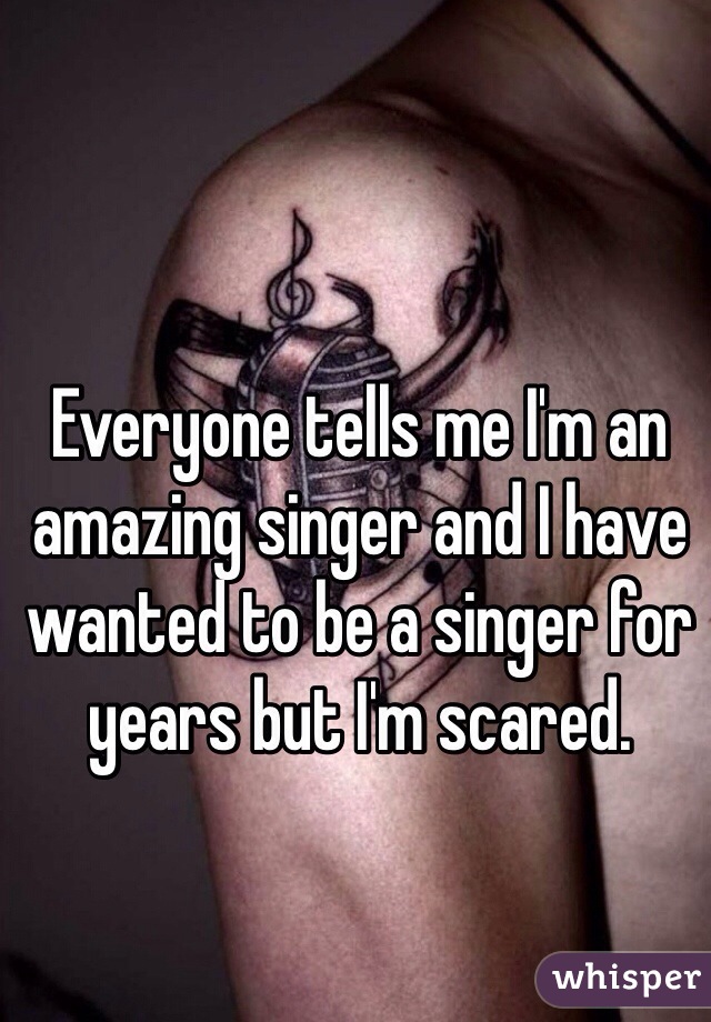 Everyone tells me I'm an amazing singer and I have wanted to be a singer for years but I'm scared.