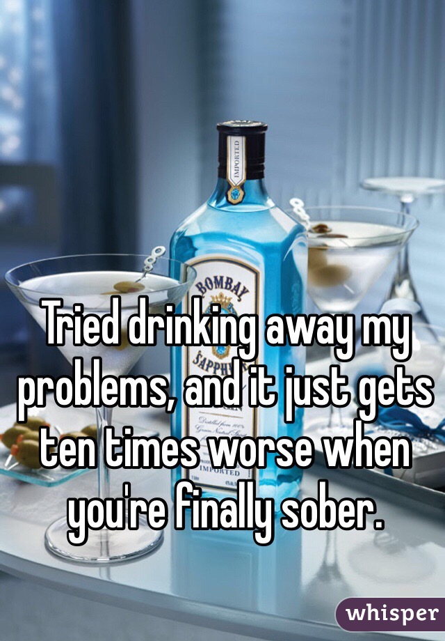 Tried drinking away my problems, and it just gets ten times worse when you're finally sober. 
