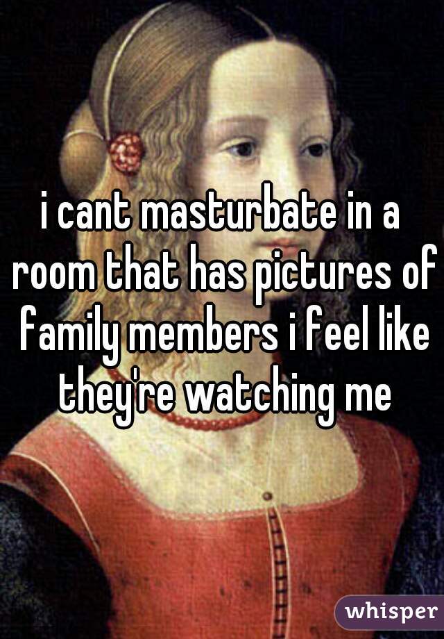 i cant masturbate in a room that has pictures of family members i feel like they're watching me
