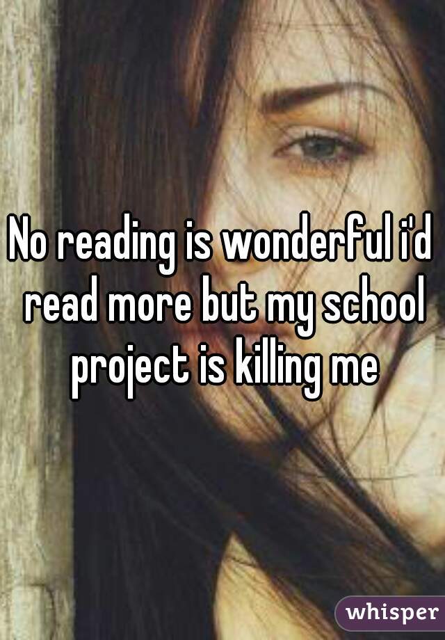 No reading is wonderful i'd read more but my school project is killing me