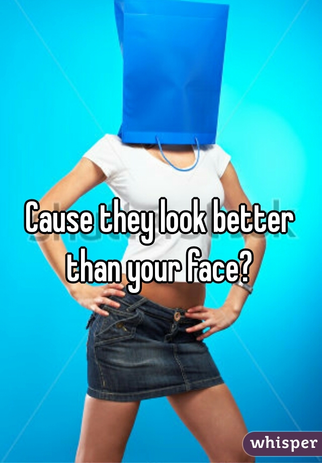 Cause they look better than your face? 