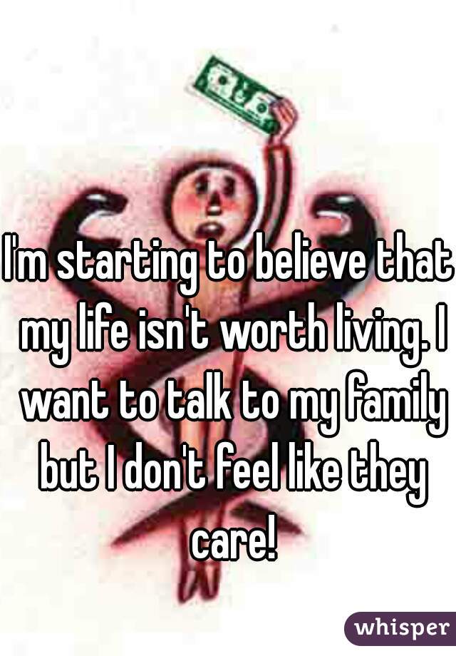 I'm starting to believe that my life isn't worth living. I want to talk to my family but I don't feel like they care!