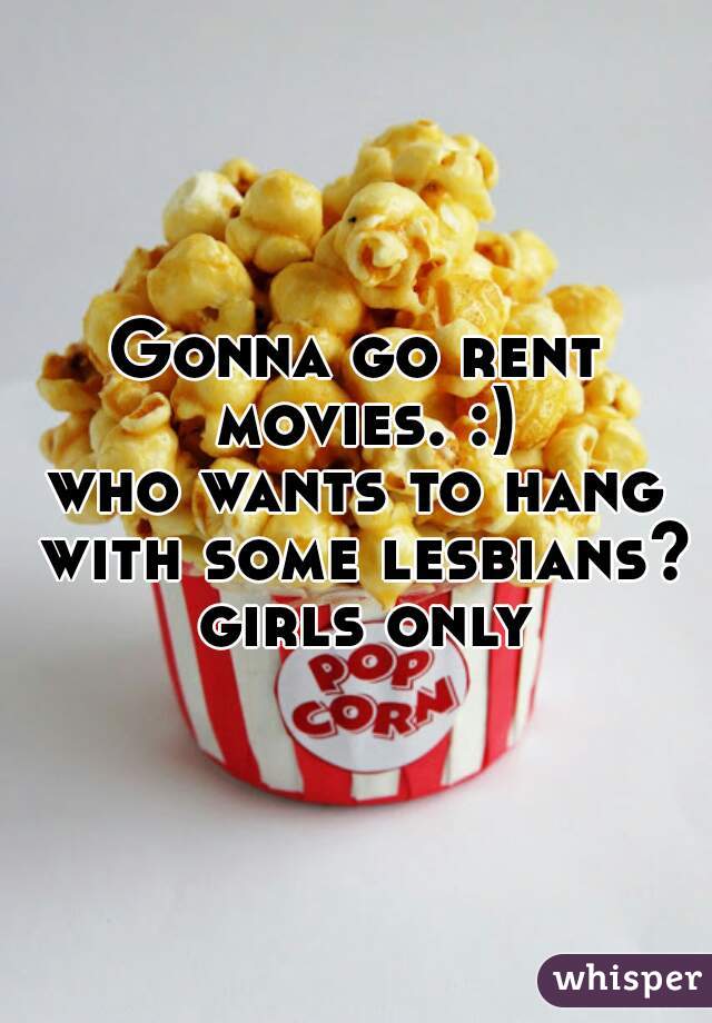 Gonna go rent movies. :)
who wants to hang with some lesbians? girls only