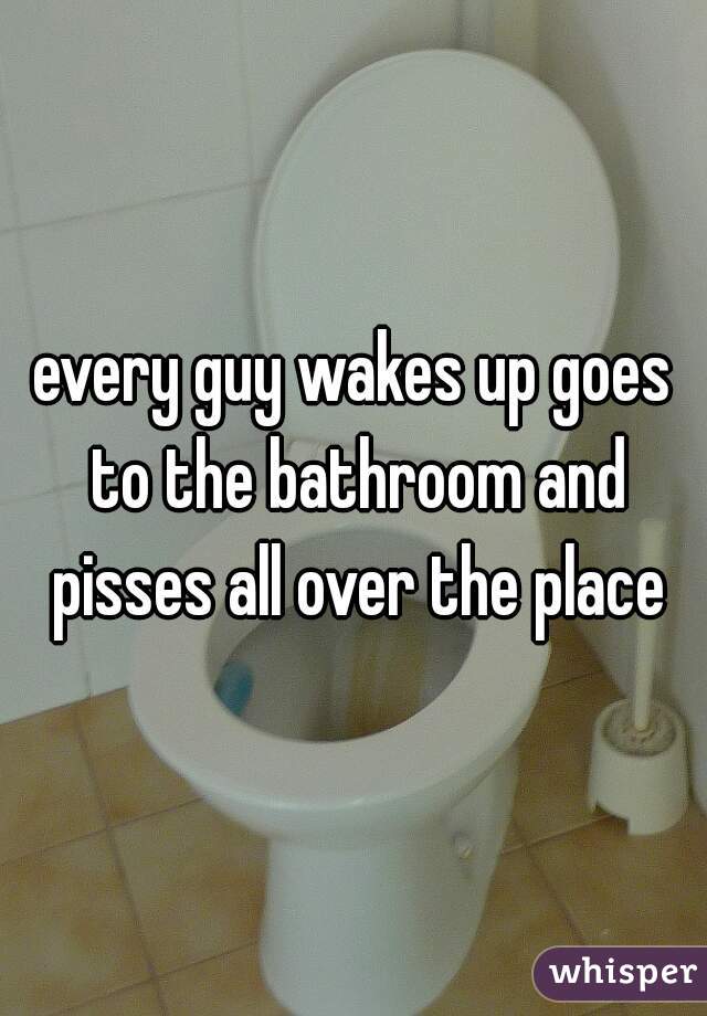 every guy wakes up goes to the bathroom and pisses all over the place