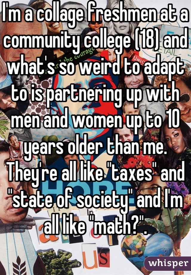 I'm a collage freshmen at a community college (18) and what's so weird to adapt to is partnering up with men and women up to 10 years older than me. They're all like "taxes" and "state of society" and I'm all like "math?".