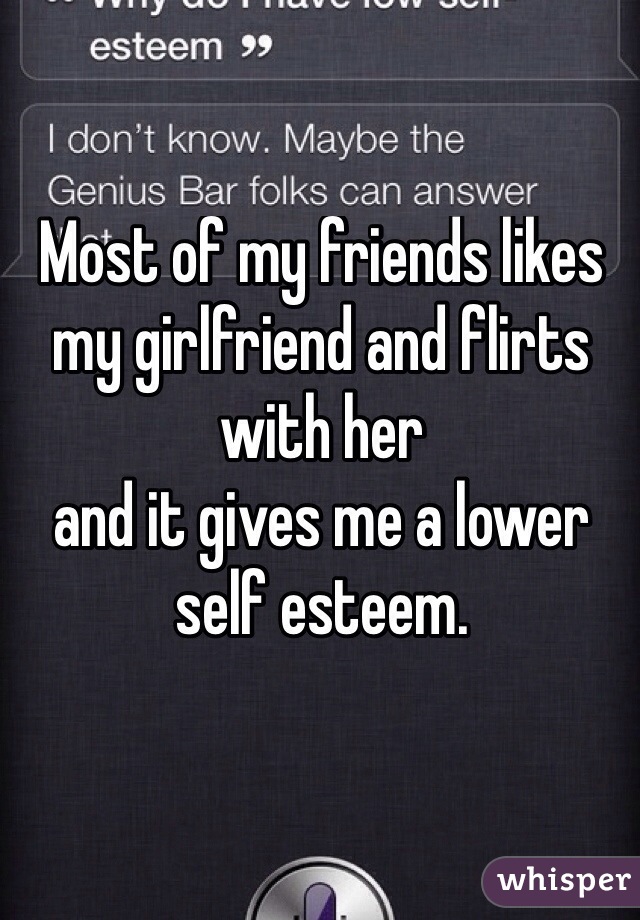 Most of my friends likes my girlfriend and flirts with her 
and it gives me a lower self esteem.
