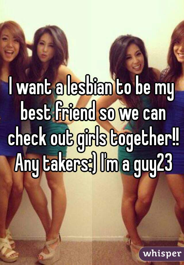 I want a lesbian to be my best friend so we can check out girls together!! Any takers:) I'm a guy23
