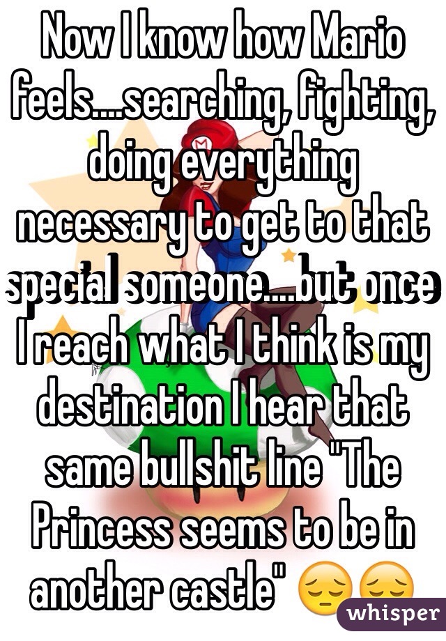 Now I know how Mario feels....searching, fighting, doing everything necessary to get to that special someone....but once I reach what I think is my destination I hear that same bullshit line "The Princess seems to be in another castle" 😔😔 