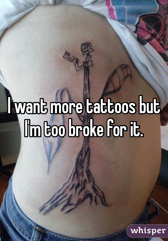 I want more tattoos but I'm too broke for it. 