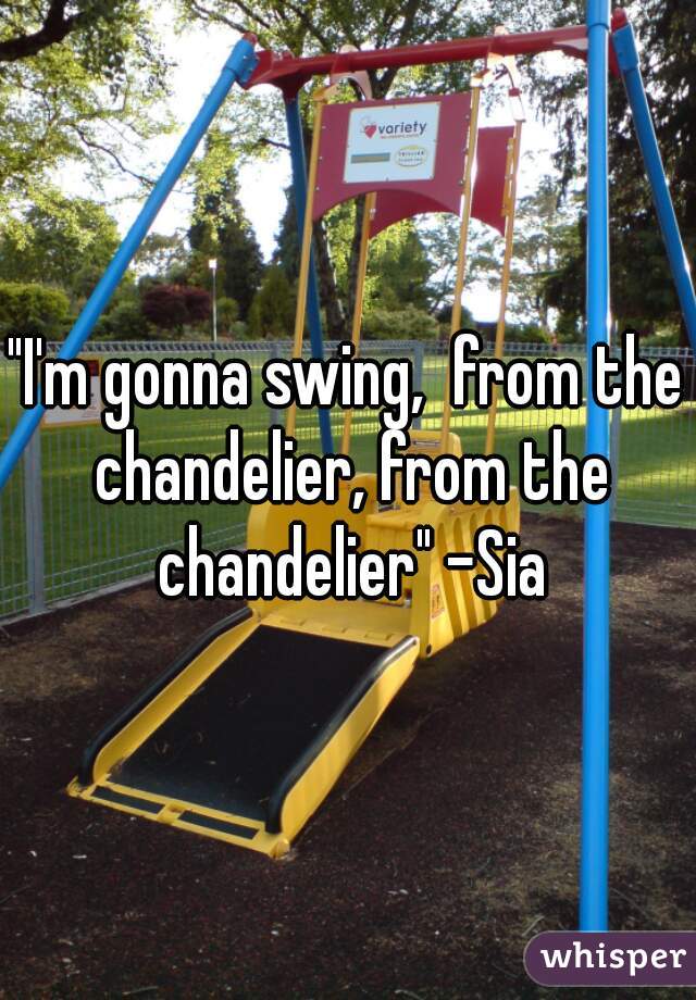 "I'm gonna swing,  from the chandelier, from the chandelier" -Sia