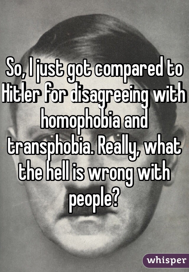 So, I just got compared to Hitler for disagreeing with homophobia and transphobia. Really, what the hell is wrong with people?