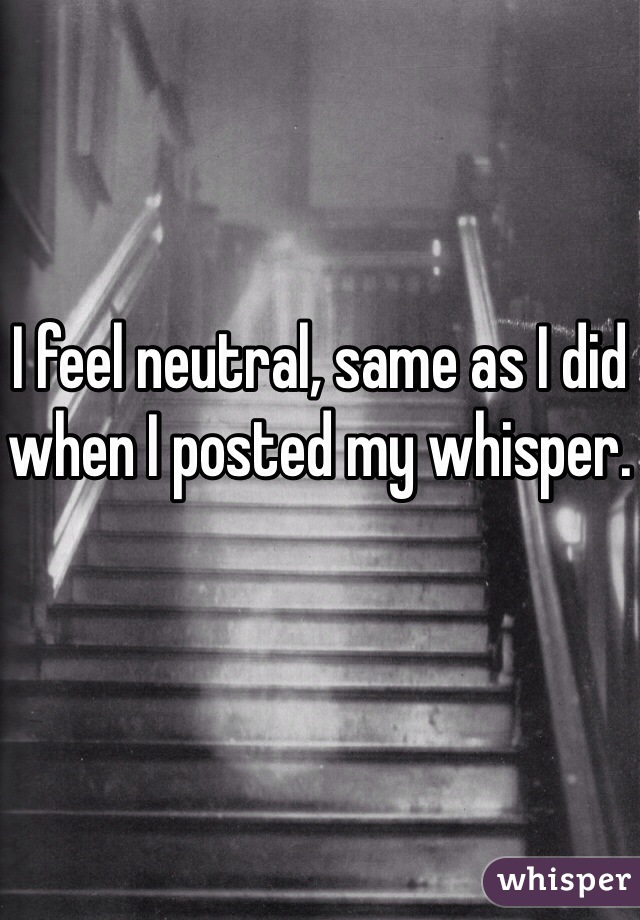 I feel neutral, same as I did when I posted my whisper. 