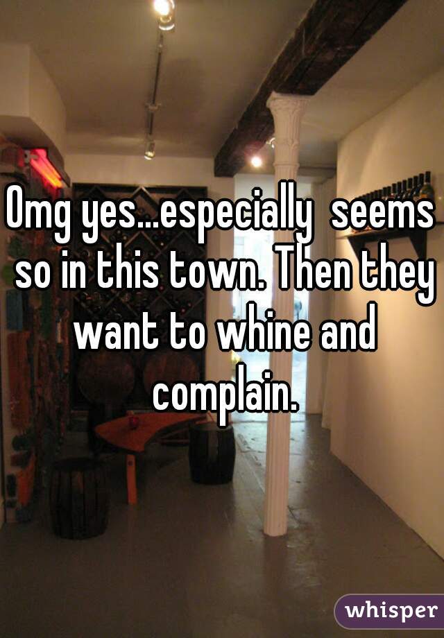 Omg yes...especially  seems so in this town. Then they want to whine and complain.