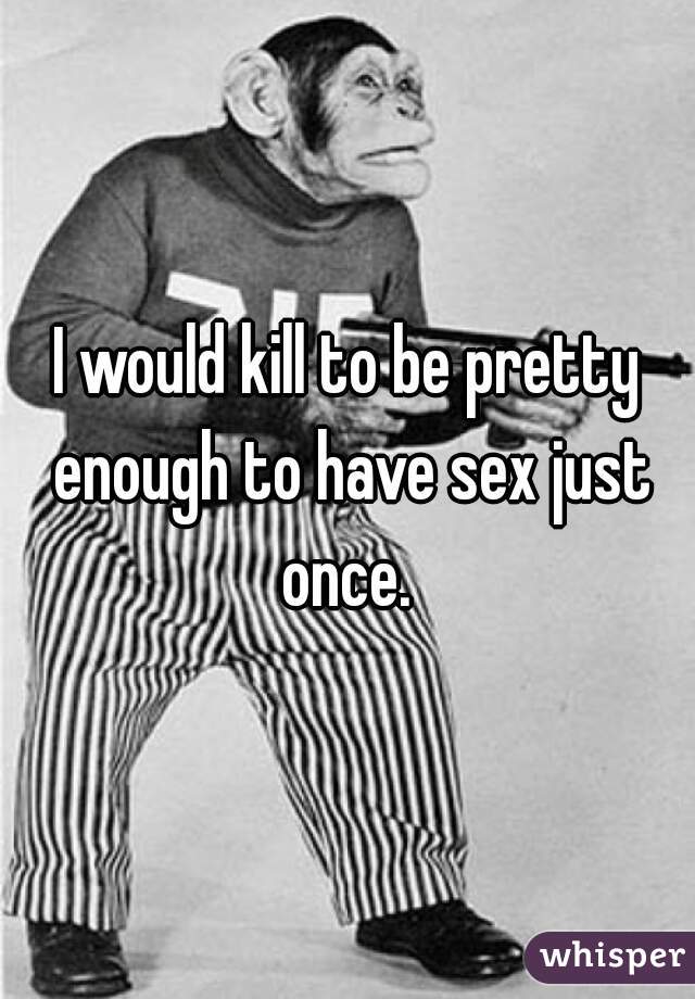 I would kill to be pretty enough to have sex just once. 