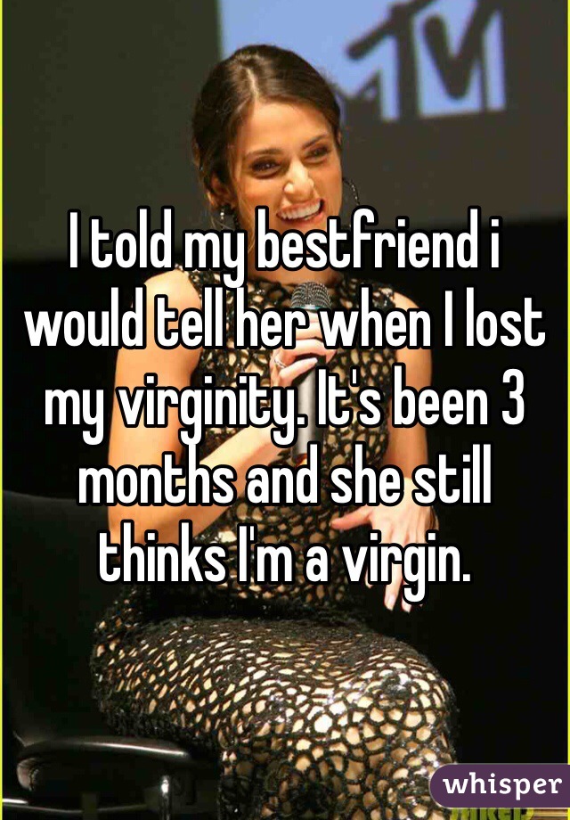 I told my bestfriend i would tell her when I lost my virginity. It's been 3 months and she still thinks I'm a virgin.